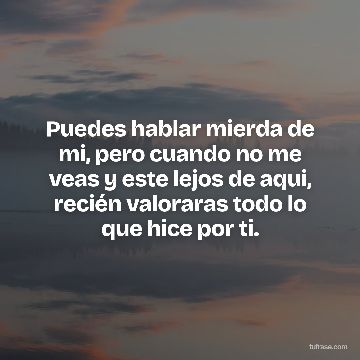 Puedes hablar mierda de mi, pero cuando no me veas y este lejos de aqui, recién valoraras todo lo que hice por ti.