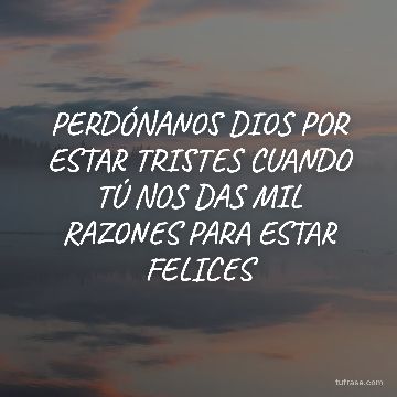 PERDÓNANOS DIOS POR ESTAR TRISTES CUANDO TÚ NOS DAS MIL RAZONES PARA ESTAR FELICES