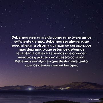 Debemos vivir una vida como si no tuviéramos suficiente tiempo, debemos ser alguien que pueda llegar a otros y alcanzar su corazón, por mas deprimido que estemos debemos levantar la cabeza, tenemos que creer en nosotros y actuar con nuestro corazón. Debemos ser alguien que deslumbre tanto, que los demás cierren los ojos.