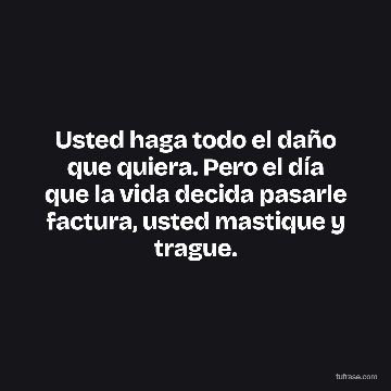 Usted haga todo el daño que quiera. Pero el día que la vida decida pasarle factura, usted mastique y trague.