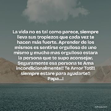 La vida no es tal como parece, siempre lleva sus tropiezos que cada vez te hacen más fuerte. Aprender de los mismos es sentirse orgulloso de uno mismo y mucho mas orgulloso estara la persona que te supo aconsejar. Seguramente esa persona te Ama incondicionalmente!! Te Amor Toti!! siempre estare para ayudarte!! Papa...!