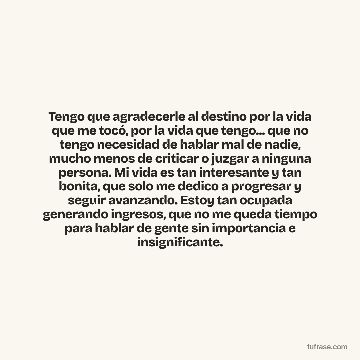 Tengo que agradecerle al destino por la vida que me tocó, por la vida que tengo... que no tengo necesidad de hablar mal de nadie, mucho menos de criticar o juzgar a ninguna persona. Mi vida es tan interesante y tan bonita, que solo me dedico a progresar y seguir avanzando. Estoy tan ocupada generando ingresos, que no me queda tiempo para hablar de gente sin importancia e insignificante.