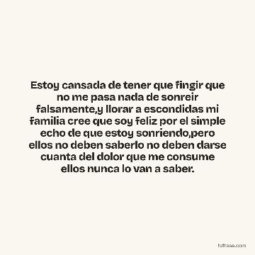 Estoy cansada de tener que fingir que no me pasa nada de sonreir falsamente,y llorar a escondidas mi familia cree que soy feliz por el simple echo de que estoy sonriendo,pero ellos no deben saberlo no deben darse cuanta del dolor que me consume ellos nunca lo van a saber.