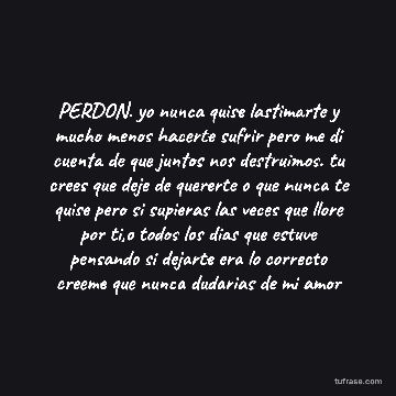 PERDON. yo nunca quise lastimarte y mucho menos hacerte sufrir pero me di cuenta de que juntos nos destruimos. tu crees que deje de quererte o que nunca te quise pero si supieras las veces que llore por ti,o todos los dias que estuve pensando si dejarte era lo correcto creeme que nunca dudarias de mi amor