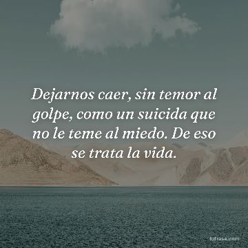 Dejarnos caer, sin temor al golpe, como un suicida que no le teme al miedo. De eso se trata la vida.