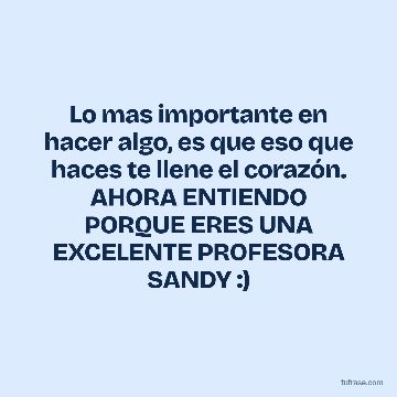Lo mas importante en hacer algo, es que eso que haces te llene el corazón. AHORA ENTIENDO PORQUE ERES UNA EXCELENTE PROFESORA SANDY :)