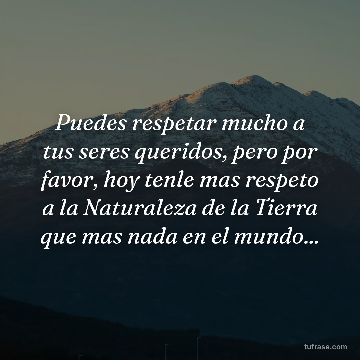 Puedes respetar mucho a tus seres queridos, pero por favor, hoy tenle mas respeto a la Naturaleza de la Tierra que mas nada en el mundo...