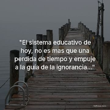 "El sistema educativo de hoy, no es mas que una perdida de tiempo y empuje a la guía de la ignorancia..."