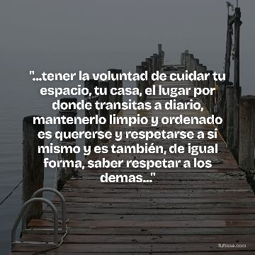 "...tener la voluntad de cuidar tu espacio, tu casa, el lugar por donde transitas a diario, mantenerlo limpio y ordenado es quererse y respetarse a si mismo y es también, de igual forma, saber respetar a los demas..."