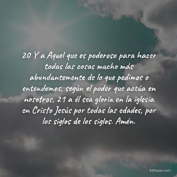 20 Y a Aquel que es poderoso para hacer todas las cosas mucho más abundantemente de lo que pedimos o entendemos, según el poder que actúa en nosotros, 21 a él sea gloria en la iglesia en Cristo Jesús por todas las edades, por los siglos de los siglos. Amén.