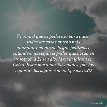 Y a Aquel que es poderoso para hacer todas las cosas mucho más abundantemente de lo que pedimos o entendemos, según el poder que actúa en nosotros, a El sea gloria en la iglesia en Cristo Jesús por todas las edades, por los siglos de los siglos. Amén. Efesios 3:20