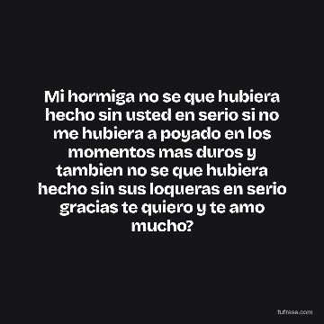 Mi hormiga no se que hubiera hecho sin usted en serio si no me hubiera a poyado en los momentos mas duros y tambien no se que hubiera hecho sin sus loqueras en serio gracias te quiero y te amo mucho?