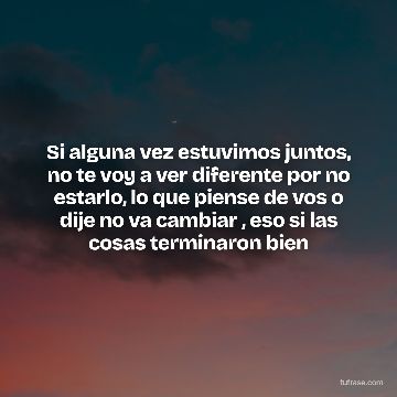 Si alguna vez estuvimos juntos, no te voy a ver diferente por no estarlo, lo que piense de vos o dije no va cambiar , eso si las cosas terminaron bien