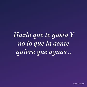 Hazlo que te gusta Y no lo que la gente quiere que aguas ..