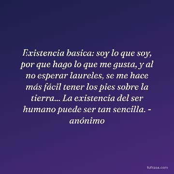 Existencia basica: soy lo que soy, por que hago lo que me gusta, y al no esperar laureles, se me hace más fácil tener los pies sobre la tierra... La existencia del ser humano puede ser tan sencilla. - anónimo