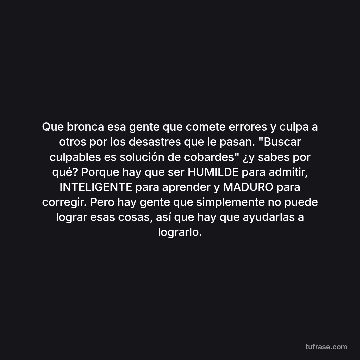 Que bronca esa gente que comete errores y culpa a otros por los desastres que le pasan. "Buscar culpables es solución de cobardes" ¿y sabes por qué? Porque hay que ser HUMILDE para admitir, INTELIGENTE para aprender y MADURO para corregir. Pero hay gente que simplemente no puede lograr esas cosas, así que hay que ayudarlas a lograrlo.