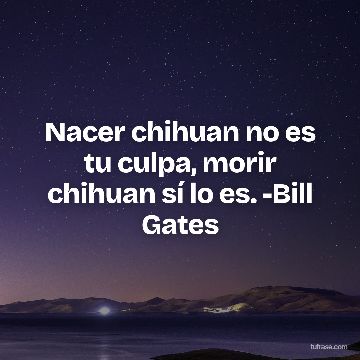Nacer chihuan no es tu culpa, morir chihuan sí lo es. -Bill Gates