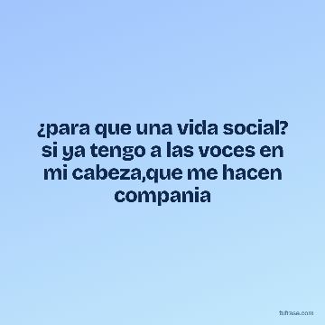 ¿para que una vida social? si ya tengo a las voces en mi cabeza,que me hacen compania