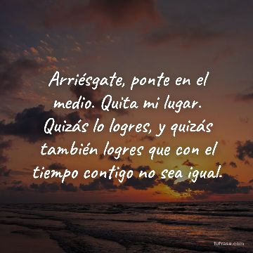 Arriésgate, ponte en el medio. Quita mi lugar. Quizás lo logres, y quizás también logres que con el tiempo contigo no sea igual.