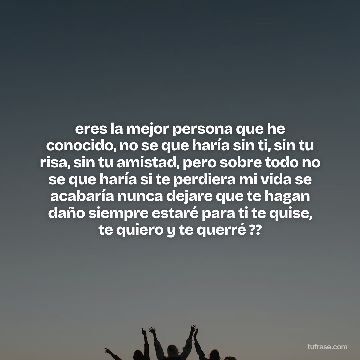 eres la mejor persona que he conocido, no se que haría sin ti, sin tu risa, sin tu amistad, pero sobre todo no se que haría si te perdiera mi vida se acabaría nunca dejare que te hagan daño siempre estaré para ti te quise, te quiero y te querré ??