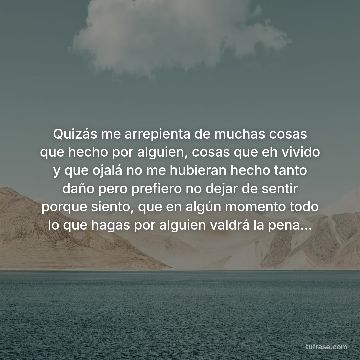 Quizás me arrepienta de muchas cosas que hecho por alguien, cosas que eh vivido y que ojalá no me hubieran hecho tanto daño pero prefiero no dejar de sentir porque siento, que en algún momento todo lo que hagas por alguien valdrá la pena...