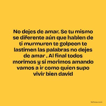 No dejes de amar. Se tu mismo se diferente aún que hablen de ti murmuren te golpeen te lastimen las palabras no dejes de amar . Al final todos morimos y si morimos amando vamos a ir como quien supo vivir bien david
