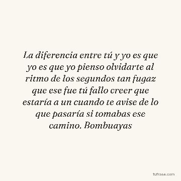 La diferencia entre tú y yo es que yo es que yo pienso olvidarte al ritmo de los segundos tan fugaz que ese fue tú fallo creer que estaría a un cuando te avise de lo que pasaría si tomabas ese camino. Bombuayas