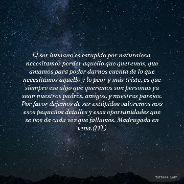 El ser humano es estupido por naturaleza, necesitamos perder aquello que queremos, que amamos para poder darnos cuenta de lo que necesitamos aquello y lo peor y más triste, es que siempre ese algo que queremos son personas ya sean nuestros padres, amigos, y nuestras parejas. Por favor dejemos de ser estúpidos valoremos mss esos pequeños detalles y esas oportunidades que se nos da cada vez que fallamos. Madrugada en vena.(JTL)