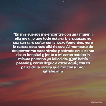 "En mis sueños me encontré con una mujer y ella me dijo que todo estaría bien, quizás no sea tan raro soñar con el sexo femenino, pero la rareza está más allá de eso. Al momento de despertar me encontraba postrado en la cama de un hospital y junto a mi cama estaba la misma persona ya fallecida. ¿Qué había pasado y como llegue a estar aquí?, esa es parte de la rareza que me consume." @_shezmu