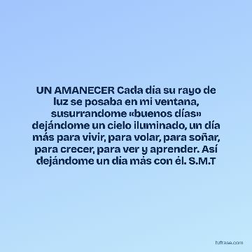 UN AMANECER Cada día su rayo de luz se posaba en mi ventana, susurrandome «buenos días» dejándome un cielo iluminado, un día más para vivir, para volar, para soñar, para crecer, para ver y aprender. Así dejándome un día más con él. S.M.T