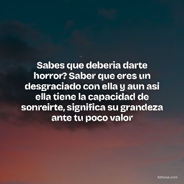 Sabes que deberia darte horror? Saber que eres un desgraciado con ella y aun asi ella tiene la capacidad de sonreirte, significa su grandeza ante tu poco valor