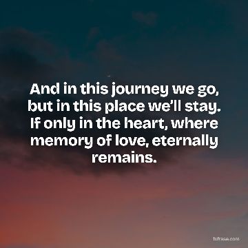 And in this journey we go, but in this place we’ll stay. If only in the heart, where memory of love, eternally remains.