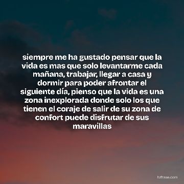 siempre me ha gustado pensar que la vida es mas que solo levantarme cada mañana, trabajar, llegar a casa y dormir para poder afrontar el siguiente día, pienso que la vida es una zona inexplorada donde solo los que tienen el coraje de salir de su zona de confort puede disfrutar de sus maravillas