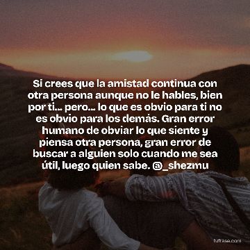 Si crees que la amistad continua con otra persona aunque no le hables, bien por ti... pero... lo que es obvio para ti no es obvio para los demás. Gran error humano de obviar lo que siente y piensa otra persona, gran error de buscar a alguien solo cuando me sea útil, luego quien sabe. @_shezmu