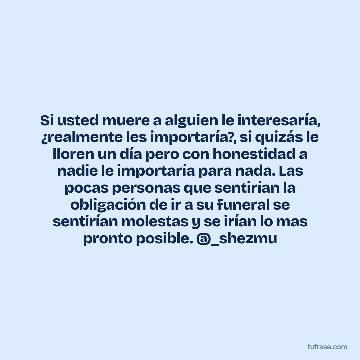 Si usted muere a alguien le interesaría, ¿realmente les importaría?, si quizás le lloren un día pero con honestidad a nadie le importaría para nada. Las pocas personas que sentirían la obligación de ir a su funeral se sentirían molestas y se irían lo mas pronto posible. @_shezmu