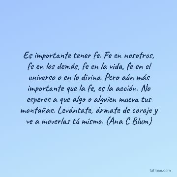 Es importante tener fe. Fe en nosotros, fe en los demás, fe en la vida, fe en el universo o en lo divino. Pero aún más importante que la fe, es la acción. No esperes a que algo o alguien mueva tus montañas. Levántate, ármate de coraje y ve a moverlas tú mismo. (Ana C Blum)