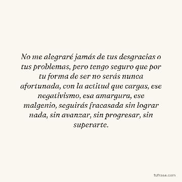No me alegraré jamás de tus desgracias o tus problemas, pero tengo seguro que por tu forma de ser no serás nunca afortunada, con la actitud que cargas, ese negativismo, esa amargura, ese malgenio, seguirás fracasada sin lograr nada, sin avanzar, sin progresar, sin superarte.