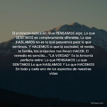 El problema radica en: Que PENSAMOS algo. Lo que SENTIMOS es completamente diferente. Lo que HABLAMOS no es lo que pensamos peor lo que sentimos. Y HACEMOS lo que la sociedad, el medio, la familia, los prejuicios nos llevan HACER. El remedio es sencillo... "LA VERDAD" Es la Armonía perfecta entre: Lo que PENSAMOS Lo que SENTIMOS Lo que HABLAMOS Y Lo que HACEMOS En todo y cada uno de los aspectos de nuestras vidas