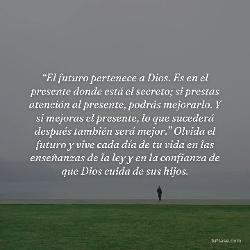 “El futuro pertenece a Dios. Es en el presente donde está el secreto; si prestas atención al presente, podrás mejorarlo. Y si mejoras el presente, lo que sucederá después también será mejor.” Olvida el futuro y vive cada día de tu vida en las enseñanzas de la ley y en la confianza de que Dios cuida de sus hijos.