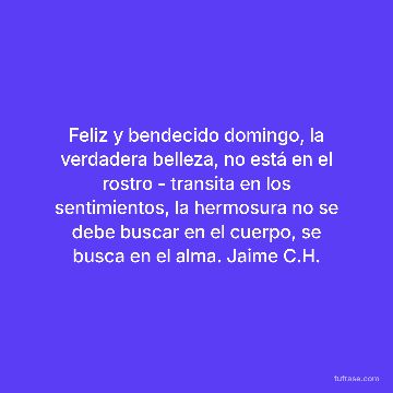 Feliz y bendecido domingo, la verdadera belleza, no está en el rostro - transita en los sentimientos, la hermosura no se debe buscar en el cuerpo, se busca en el alma. Jaime C.H.
