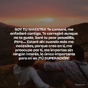 SOY TU MAESTRA Te cansaré, me enfadaré contigo, Te corregiré aunque no te guste, Seré tu peor pesadilla, Pero.... Estaré ahí cuando más me necesites, porque creo en tí, me preocupo por ti, me importas sin ningún interés, lo único importante para mí es ¡TÚ SUPERACIÓN!