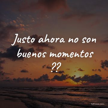 Justo ahora no son buenos momentos ??
