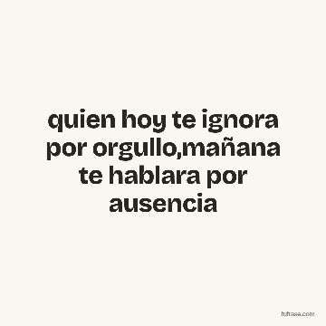 quien hoy te ignora por orgullo,mañana te hablara por ausencia