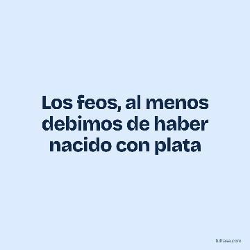 Los feos, al menos debimos de haber nacido con plata
