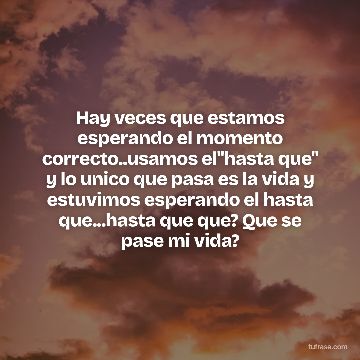 Hay veces que estamos esperando el momento correcto..usamos el"hasta que" y lo unico que pasa es la vida y estuvimos esperando el hasta que...hasta que que? Que se pase mi vida?