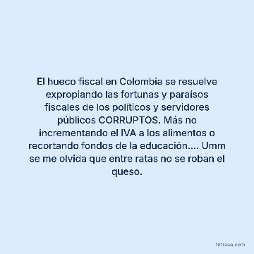 El hueco fiscal en Colombia se resuelve expropiando las fortunas y paraísos fiscales de los políticos y servidores públicos CORRUPTOS. Más no incrementando el IVA a los alimentos o recortando fondos de la educación.... Umm se me olvida que entre ratas no se roban el queso.