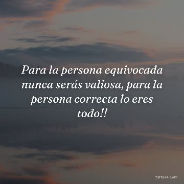 Para la persona equivocada nunca serás valiosa, para la persona correcta lo eres todo!!