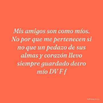 Mis amigos son como míos. No por que me pertenecen si no que un pedazo de sus almas y corazón llevo siempre guardado detro mío DV F f