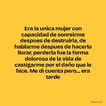 Era la unica mujer con capacidad de sonreirme despues de destruirla, de hablarme despues de hacerla llorar, perderla fue la forma dolorosa de la vida de castigarme por el daño que le hice. Me di cuenta pero... era tarde