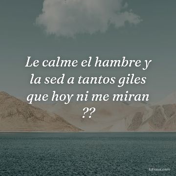 Le calme el hambre y la sed a tantos giles que hoy ni me miran ??